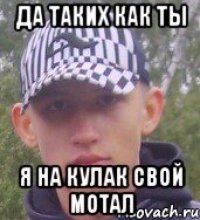 да таких как ты я на кулак свой мотал