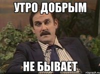 Утро добрым Не бывает