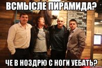 Всмысле пирамида? Че в ноздрю с ноги уебать?