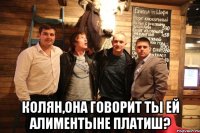  Колян,она говорит ты ей алиментыне платиш?
