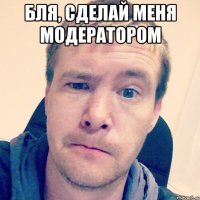 Бля, сделай меня модератором 