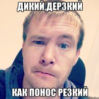 Дикий,дерзкий как понос резкий