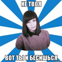 НЕ ТВОЯ ВОТ ТЫ И БЕСИШЬСЯ