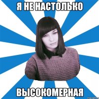 Я НЕ НАСТОЛЬКО ВЫСОКОМЕРНАЯ