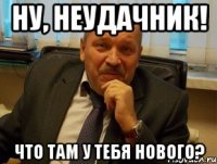 Ну, неудачник! что там у тебя нового?