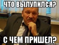 Что вылупился? С чем пришел?