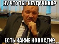 Ну что ты, неудачник? Есть какие новости?