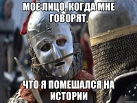 МОЕ ЛИЦО, КОГДА МНЕ ГОВОРЯТ, ЧТО Я ПОМЕШАЛСЯ НА ИСТОРИИ