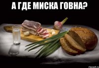 а где миска говна? 