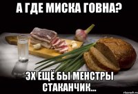 а где миска говна? эх ещё бы менстры стаканчик...