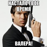 НАСТАЛО ТВОЕ ВРЕМЯ ВАЛЕРА!