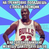 на тренировке попадаешь с любой позиции, а на соревнованиях не можешь даже с двух шагов