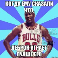 когда ему сказали что, леброн играет лучше его
