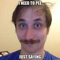 I NEED TO PEE JUST SAYING