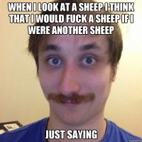 WHEN I LOOK AT A SHEEP I THINK THAT I WOULD FUCK A SHEEP IF I WERE ANOTHER SHEEP JUST SAYING