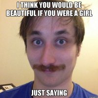 I THINK YOU WOULD BE BEAUTIFUL IF YOU WERE A GIRL JUST SAYING
