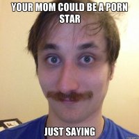 YOUR MOM COULD BE A PORN STAR JUST SAYING