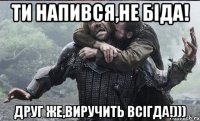 Ти напився,не біда! Друг же,виручить всігда!)))