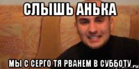 Слышь анька Мы с серго тя рванем в субботу