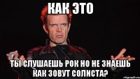как это ты слушаешь рок но не знаешь как зовут солиста?