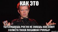 как это ты слушаешь рок но не знаешь как зовут солиста твоей любимой группы?