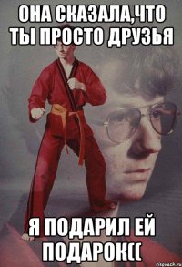 Она сказала,что ты просто друзья Я подарил ей подарок((