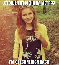 отошел от меня на метр?? ты стесняешся нас!!!