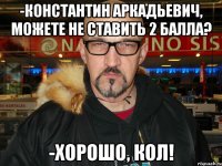 -Константин Аркадьевич, можете не ставить 2 балла? -хорошо, кол!