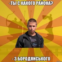 -Ты с какого района? - З Бородянського