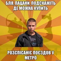 Бля, пацани, подскажіть де можна купить розспісаніє поєздов у метро