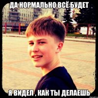 Да нормально всё будет Я видел , как ты делаешь
