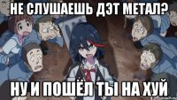 Не слушаешь Дэт метал? ну и пошёл ты на хуй