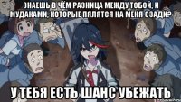 знаешь в чём разница между тобой, и мудаками, которые пялятся на меня сзади? у тебя есть шанс убежать