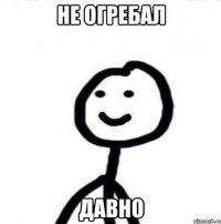 не огребал давно