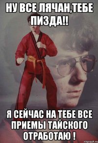 Ну все Лячан,тебе пизда!! Я сейчас на тебе все приемы тайского отработаю !
