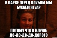В парке перед клубом мы бухаем ягуар Потому что в клуюе до-до-до-до-дорого
