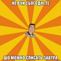 НЕ ВЧИ СЬОГОДНІ ТЕ ШО МОЖНО СПИСАТЬ ЗАВТРА
