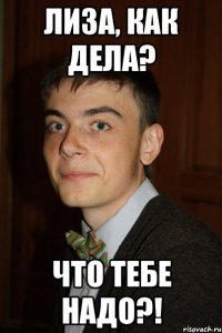 Лиза, как дела? ЧТО ТЕБЕ НАДО?!