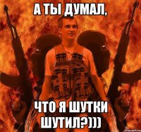 А ты думал, что я шутки шутил?)))