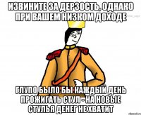 Извините за дерзость, однако при вашем низком доходе глупо было бы каждый день прожигать стул - на новые стулья денег не хватит