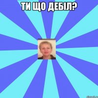 Ти що дебіл? 