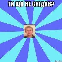 Ти що не снідав? 
