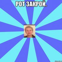 Рот закрой. 