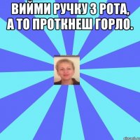 Вийми ручку з рота, а то проткнеш горло. 