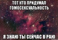 ТОТ КТО ПРИДУМАЛ ГОМОСЕКСУАЛЬНОСТЬ Я ЗНАЮ ТЫ СЕЙЧАС В РАЮ