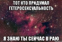 ТОТ КТО ПРИДУМАЛ ГЕТЕРОСЕКСУАЛЬНОСТЬ Я ЗНАЮ ТЫ СЕЙЧАС В РАЮ