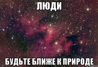 ЛЮДИ БУДЬТЕ БЛИЖЕ К ПРИРОДЕ