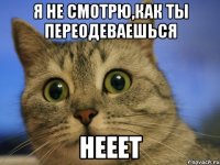 я не смотрю,как ты переодеваешься нееет