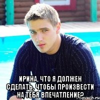  Ирина, что я должен сделать, чтобы произвести на тебя впечатление?