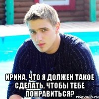  Ирина, что я должен такое сделать, чтобы тебе понравиться?